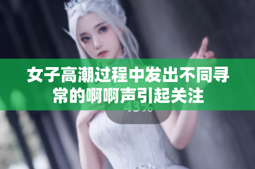 女子高潮过程中发出不同寻常的啊啊声引起关注