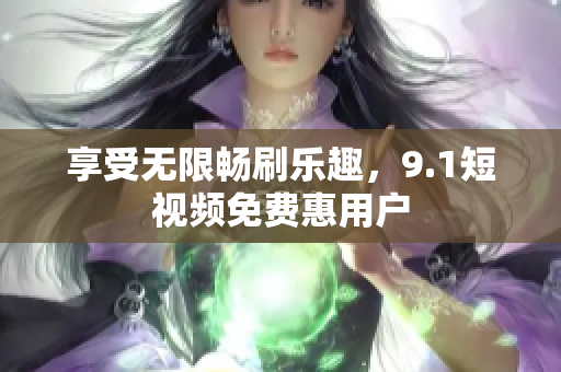 享受无限畅刷乐趣，9.1短视频免费惠用户