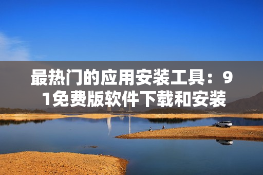 最热门的应用安装工具：9 1免费版软件下载和安装