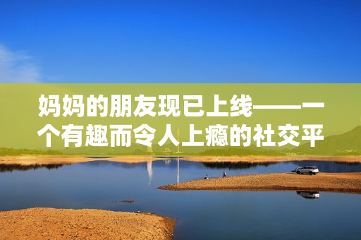 妈妈的朋友现已上线——一个有趣而令人上瘾的社交平台