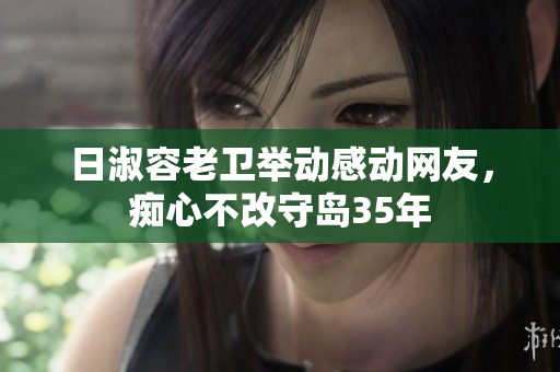 日淑容老卫举动感动网友，痴心不改守岛35年
