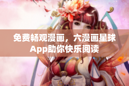 免费畅观漫画，六漫画星球App助你快乐阅读