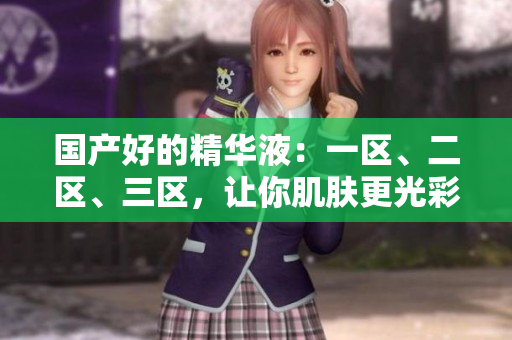 国产好的精华液：一区、二区、三区，让你肌肤更光彩动人！
