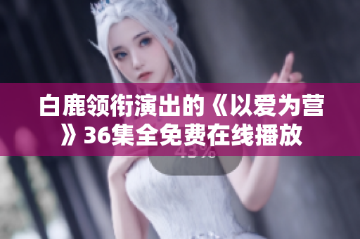 白鹿领衔演出的《以爱为营》36集全免费在线播放