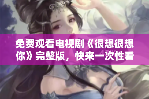 免费观看电视剧《很想很想你》完整版，快来一次性看个够！