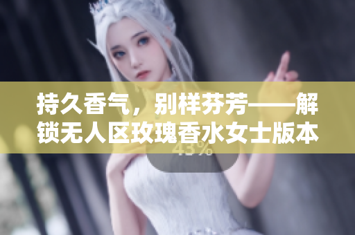 持久香气，别样芬芳——解锁无人区玫瑰香水女士版本