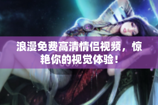 浪漫免费高清情侣视频，惊艳你的视觉体验！