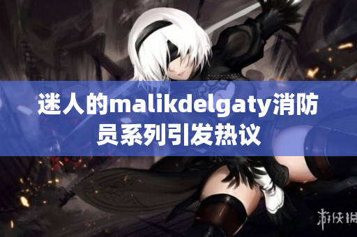 迷人的malikdelgaty消防员系列引发热议