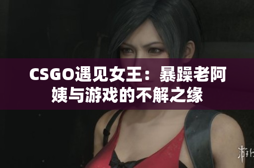 CSGO遇见女王：暴躁老阿姨与游戏的不解之缘