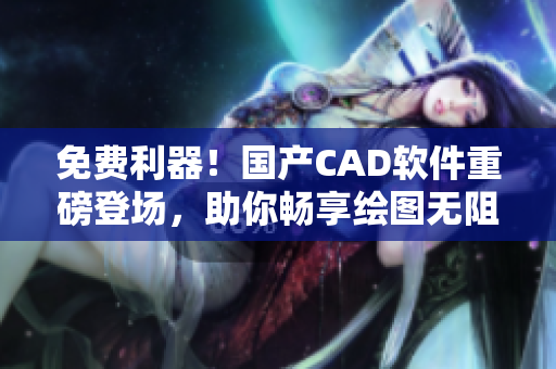 免费利器！国产CAD软件重磅登场，助你畅享绘图无阻
