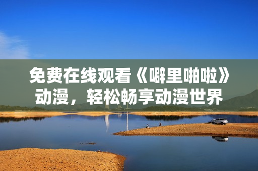 免费在线观看《噼里啪啦》动漫，轻松畅享动漫世界