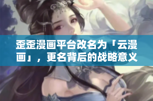 歪歪漫画平台改名为「云漫画」，更名背后的战略意义深远！