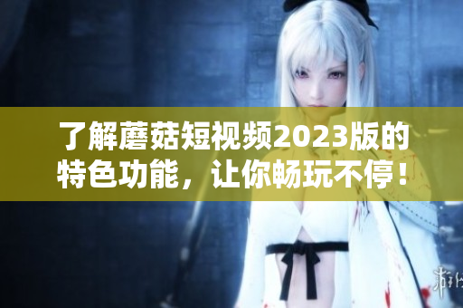了解蘑菇短视频2023版的特色功能，让你畅玩不停！