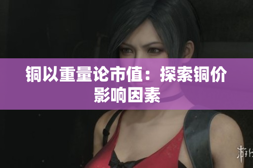 铜以重量论市值：探索铜价影响因素