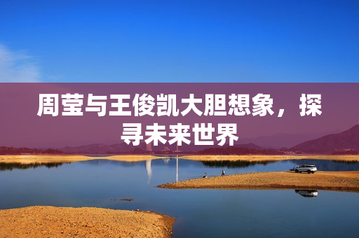 周莹与王俊凯大胆想象，探寻未来世界