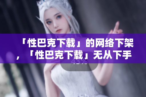 「性巴克下载」的网络下架，「性巴克下载」无从下手