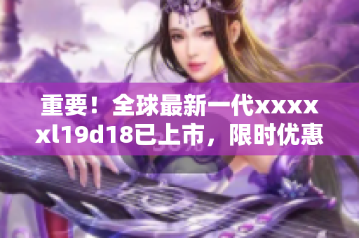 重要！全球最新一代xxxxxl19d18已上市，限时优惠中！
