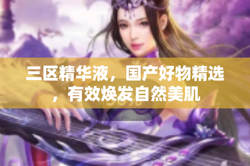 三区精华液，国产好物精选，有效焕发自然美肌