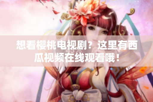 想看樱桃电视剧？这里有西瓜视频在线观看哦！