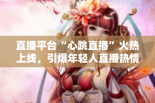 直播平台“心跳直播”火热上线，引爆年轻人直播热情