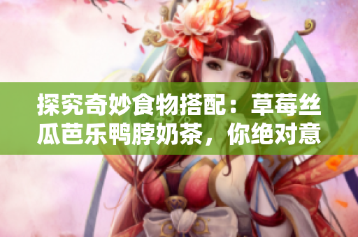 探究奇妙食物搭配：草莓丝瓜芭乐鸭脖奶茶，你绝对意想不到的味道！