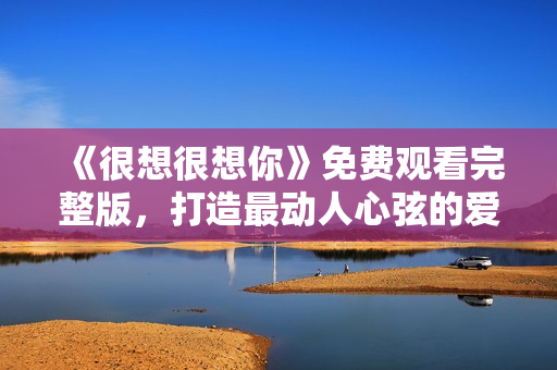 《很想很想你》免费观看完整版，打造最动人心弦的爱情故事