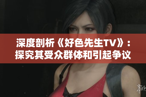 深度剖析《好色先生TV》：探究其受众群体和引起争议的原因