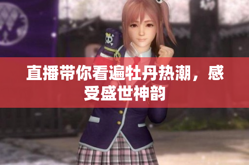 直播带你看遍牡丹热潮，感受盛世神韵