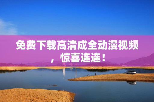 免费下载高清成全动漫视频，惊喜连连！