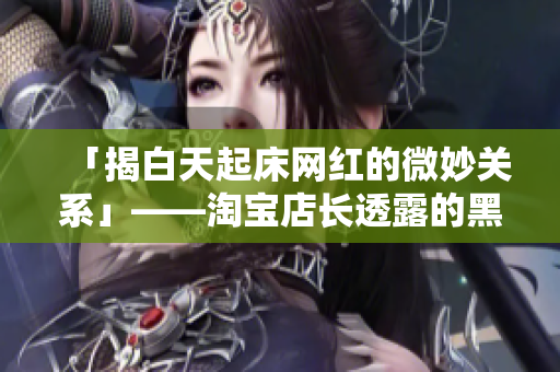 「揭白天起床网红的微妙关系」——淘宝店长透露的黑料