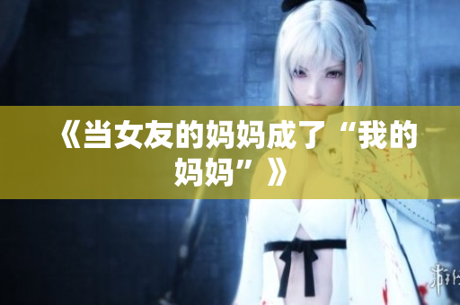《当女友的妈妈成了“我的妈妈”》