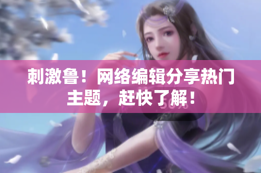 刺激鲁！网络编辑分享热门主题，赶快了解！