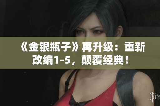 《金银瓶子》再升级：重新改编1-5，颠覆经典！