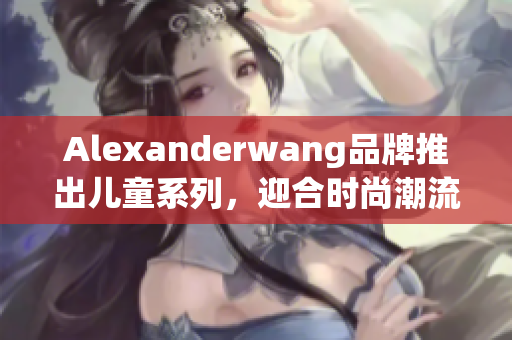 Alexanderwang品牌推出儿童系列，迎合时尚潮流