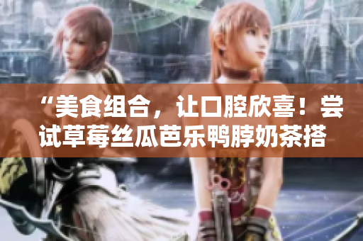 “美食组合，让口腔欣喜！尝试草莓丝瓜芭乐鸭脖奶茶搭配”