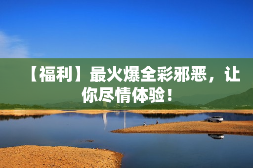 【福利】最火爆全彩邪恶，让你尽情体验！