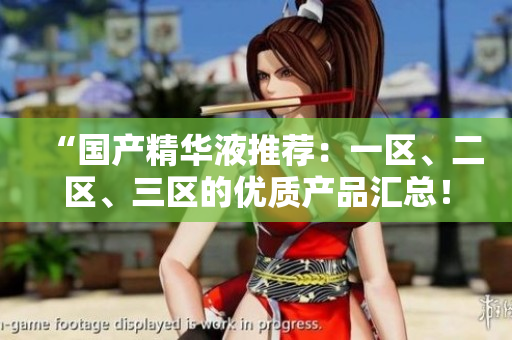 “国产精华液推荐：一区、二区、三区的优质产品汇总！”