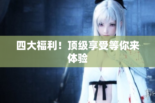 四大福利！顶级享受等你来体验