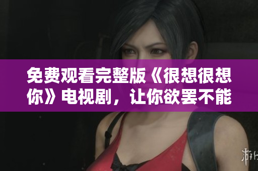 免费观看完整版《很想很想你》电视剧，让你欲罢不能