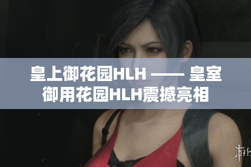 皇上御花园HLH —— 皇室御用花园HLH震撼亮相