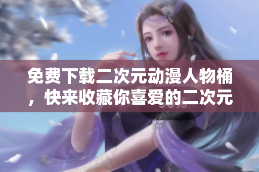免费下载二次元动漫人物桶，快来收藏你喜爱的二次元人物！