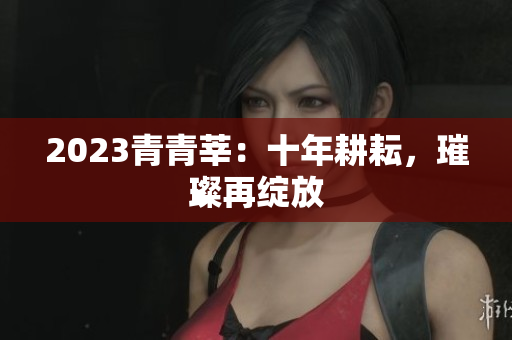 2023青青莘：十年耕耘，璀璨再绽放