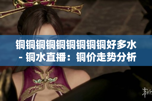 铜铜铜铜铜铜铜铜铜好多水 - 铜水直播：铜价走势分析