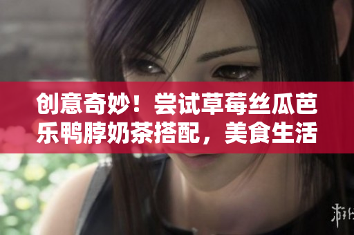 创意奇妙！尝试草莓丝瓜芭乐鸭脖奶茶搭配，美食生活更精彩