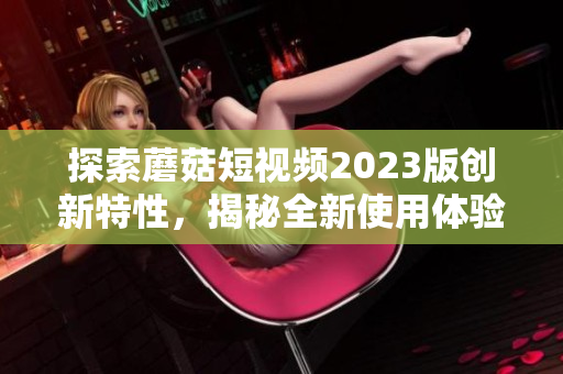 探索蘑菇短视频2023版创新特性，揭秘全新使用体验