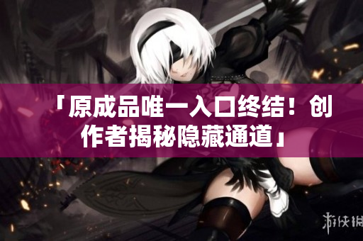 「原成品唯一入口终结！创作者揭秘隐藏通道」