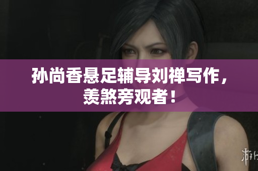 孙尚香悬足辅导刘禅写作，羡煞旁观者！