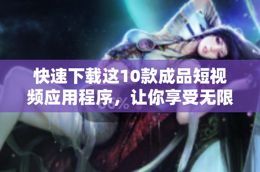快速下载这10款成品短视频应用程序，让你享受无限乐趣