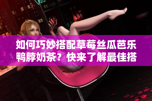如何巧妙搭配草莓丝瓜芭乐鸭脖奶茶？快来了解最佳搭配！