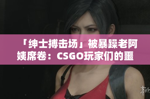 「绅士搏击场」被暴躁老阿姨席卷：CSGO玩家们的噩梦
